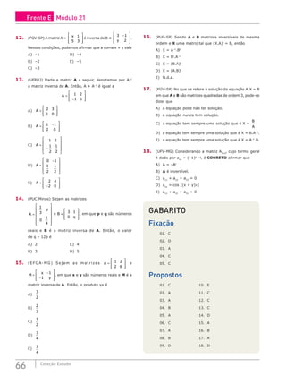 66 Coleção Estudo
12. (FGV-SP) A matriz A =
x 1
5 3








é inversa de B =
3 1
2
−








y
.
Nessas condições, podemos afirmar que a soma x + y vale
A) –1					D) –4
B) –2					E) –5
C) –3				
13. (UFRRJ) Dada a matriz A a seguir, denotamos por A­
–1
a matriz inversa de A. Então, A + A­
–1
é igual a
A =
−








1 2
1 0
A) A =








2 3
1 0
			
B) A = −








1 1
2 0
			
C) A =
−










1 1
1
2
1
2
D) A =
−










0 1
1
2
1
2
E) A =
−








2 4
2 0
14. (PUC Minas) Sejam as matrizes
A
p
=














1
3
0
1
4
e B
q
=








3 1
0
, em que p e q são números
reais e B é a matriz inversa de A. Então, o valor
de q – 12p é
A) 2					C) 4			
B) 3					D) 5
15. (EFOA-MG) Sejam as matrizes A =








1 2
2 6
e
M
x
y
=
−
−








1
1
, em que x e y são números reais e M é a
matriz inversa de A. Então, o produto yx é
A)
3
2
		
B)
2
3
		
C)
1
2
		
D)
3
4
		
E)
1
4
16. (PUC-SP) Sendo A e B matrizes inversíveis de mesma
ordem e X uma matriz tal que (X.A)t
= B, então
A) X = A–1
.Bt
			
B) X = Bt
.A–1
			
C) X = (B.A)t
D) X = (A.B)t
E) N.d.a.
17. (FGV-SP) No que se refere à solução da equação A.X = B
em que A e B são matrizes quadradas de ordem 3, pode-se
dizer que
A) a equação pode não ter solução.
B) a equação nunca tem solução.
C) a equação tem sempre uma solução que é X =
B
A
.
D) a equação tem sempre uma solução que é X = B.A–1
.
E) a equação tem sempre uma solução que é X = A–1
.B.
18. (UFV-MG) Considerando a matriz A3x3
, cujo termo geral
é dado por axy
= (–1)x + y
, é CORRETO afirmar que
A) A = –At						
B) A é inversível.				
C) a11
+ a22
+ a33
= 0
D) axy
= cos [(x + y)π]
E) a11
+ a21
+ a31
= 0
GABARITO
Fixação
01. C
02. D
03. A
04. C
05. C
Propostos
01. C			 10. E
02. A			 11. C
03. A			 12. C
04. B			 13. C
05. A			 14. D
06. C			 15. A
07. A			 16. B
08. B			 17. A
09. D			 18. D
Frente E Módulo 21
 