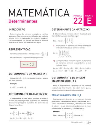 FRENTE
67
Editora Bernoulli
MÓDULO
MATEMÁTICA
INTRODUÇÃO
Determinantes são números associados a matrizes
quadradas. Tais números eram utilizados, por volta do
século XVII, na resolução de sistemas lineares.
Os determinantes são obtidos por meio de técnicas
específicas de cálculo, que serão vistas a seguir.
REPRESENTAÇÃO
Considere, como exemplo, a matriz quadrada A = 3 1
0 4








.
Seu determinante é representado de dois modos:
det A ou 3 1
0 4
DETERMINANTE DA MATRIZ 1X1
Dada a matriz A = (a11
)1x1
, o seu determinante é igual ao
seu único elemento.
Exemplo
A = [ 5 ] ⇒ det A = 5
DETERMINANTE DA MATRIZ 2X2
O determinante de uma matriz quadrada de ordem 2
é dado pela diferença entre o produto dos elementos
da diagonal principal e o produto dos elementos da
diagonal secundária.
Exemplo
A = 4 1
2 6








⇒ det A =
4 1
2 6
⇒
det A = 4.6 – 2.1 = 24 – 2 = 22
DETERMINANTE DA MATRIZ 3X3
O determinante da matriz de ordem 3 é calculado pela
Regra de Sarrus, que é descrita a seguir:
Seja a matriz A =
4 3 2
5 0 4
2 1 3










.
i) Escrevem-se os elementos da matriz repetindo-se
ordenadamente as duas primeiras colunas:
det A =
– – –
4 3 2
5 0 4
2 1
4 3
5 0
2
+ + +
1
3
ii) Acompanhando os traços em diagonal, multiplicamos
os elementos entre si, associando-lhes o sinal
indicado. Assim:
det A = 4.0.3 + 3.4.2 + 2.5.1 – 2.0.2 – 1.4.4 – 3.5.3 ⇒
det A = 0 + 24 + 10 – 0 – 16 – 45 ⇒ det A = –27
DETERMINANTE DE ORDEM
MAIOR OU IGUAL A 4
Antes de apresentarmos o teorema que nos permitirá
o cálculo de determinantes de ordem maior que 3,
apresentaremos, inicialmente, alguns conceitos.
Menor Complementar (Dij
)
Seja A uma matriz de ordem n, n  1, e aij
um elemento
dessa matriz. Se eliminarmos a linha i e a coluna j, isto é,
a linha e a coluna do elemento aij
, obteremos uma matriz
de ordem n – 1, cujo determinante será chamado de menor
complementar do elemento aij
, e indicado por Dij
.
Exemplo
Seja a matriz A =
4 7 0
5 9 7
2 8 3










. Encontrar D23
.
Determinantes 22 E
 