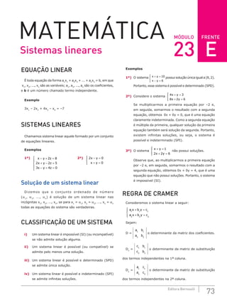 FRENTE
73
Editora Bernoulli
MÓDULO
MATEMÁTICA
EQUAÇÃO LINEAR
É toda equação da forma a1
x1
+ a2
x2
+ ... + an
xn
= b, em que
x1
, x2
, ..., xn
são as variáveis; a1
, a2
, ..., an
são os coeficientes,
e b é um número chamado termo independente.
Exemplo
3x1
– 2x2
+ 4x3
– x4
= –7
SISTEMAS LINEARES
Chamamos sistema linear aquele formado por um conjunto
de equações lineares.
Exemplos
1º) x y z
x y z
x y z
− + =
+ − =
− + =





2 8
2 2 5
3 4 0
		 2º) 2 0
0
x y
x y
− =
+ =





Solução de um sistema linear
Dizemos que o conjunto ordenado de número
(α1
, α2
, ..., αn
) é solução de um sistema linear nas
incógnitas x1
, x2
, ..., xn
, se para x1
= α1
, x2
= α2
, ..., xn
= αn
todas as equações do sistema são verdadeiras.
CLASSIFICAÇÃO DE UM SISTEMA
i) Um sistema linear é impossível (SI) (ou incompatível)
se não admite solução alguma.
ii) Um sistema linear é possível (ou compatível) se
admite pelo menos uma solução.
iii) Um sistema linear é possível e determinado (SPD)
se admite única solução.
iv) Um sistema linear é possível e indeterminado (SPI)
se admite infinitas soluções.
Exemplos
1º) O sistema x y
x y
+ =
− =





10
6
possuisoluçãoúnicaiguala(8,2).
Portanto, esse sistema é possível e determinado (SPD).
2º) Considere o sistema 4 3
8 2 6
x y
x y
+ =
+ =





Se multiplicarmos a primeira equação por –2 e,
em seguida, somarmos o resultado com a segunda
equação, obtemos 0x + 0y = 0, que é uma equação
claramente indeterminada. Como a segunda equação
é múltipla da primeira, qualquer solução da primeira
equação também será solução da segunda. Portanto,
existem infinitas soluções, ou seja, o sistema é
possível e indeterminado (SPI).
3º) O sistema
x y
x y
+ =
+ =





1
2 2 6
não possui soluções.
Observe que, ao multiplicarmos a primeira equação
por –2 e, em seguida, somarmos o resultado com a
segunda equação, obtemos 0x + 0y = 4, que é uma
equação que não possui soluções. Portanto, o sistema
é impossível (SI).
REGRA DE CRAMER
Consideremos o sistema linear a seguir:
a x b y c
a x b y c
1 1 1
2 2 2
+ =
+ =





Sejam:
D =
a b
a b
1 1
2 2
o determinante da matriz dos coeficientes.
Dx
=
c b
c b
1 1
2 2
o determinante da matriz de substituição
dos termos independentes na 1ª coluna.
Dy
=
a c
a c
1 1
2 2
o determinante da matriz de substituição
dos termos independentes na 2ª coluna.
Sistemas lineares 23 E
 