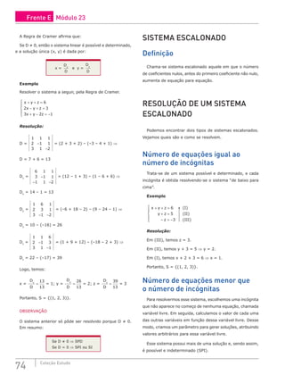 74 Coleção Estudo
A Regra de Cramer afirma que:
Se D ≠ 0, então o sistema linear é possível e determinado,
e a solução única (x, y) é dada por:
x =
D
D
x
e y =
D
D
y
Exemplo
Resolver o sistema a seguir, pela Regra de Cramer.
x y z
x y z
x y z
+ + =
− + =
+ − = −





6
2 3
3 2 1
Resolução:
D =
1 1 1
2 1 1
3 1 2
−
−
= (2 + 3 + 2) – (–3 – 4 + 1) ⇒
D = 7 + 6 = 13
Dx
=
6 1 1
3 1 1
1 1 2
−
− −
= (12 – 1 + 3) – (1 – 6 + 6) ⇒
Dx
= 14 – 1 = 13
Dy
=
1 6 1
2 3 1
3 1 2
− −
= (–6 + 18 – 2) – (9 – 24 – 1) ⇒
Dy
= 10 – (–16) = 26
Dz
=
1 1 6
2 1 3
3 1 1
−
−
= (1 + 9 + 12) – (–18 – 2 + 3) ⇒
Dz
= 22 – (–17) = 39
Logo, temos:
x =
D
D
x
=
13
13
= 1; y =
D
D
y
=
26
13
= 2; z =
D
D
z
=
39
13
= 3
Portanto, S = {(1, 2, 3)}.
OBSERVAÇÃO
O sistema anterior só pôde ser resolvido porque D ≠ 0.
Em resumo:
Se D ≠ 0 ⇒ SPD
Se D = 0 ⇒ SPI ou SI
SISTEMA ESCALONADO
Definição
Chama-se sistema escalonado aquele em que o número
de coeficientes nulos, antes do primeiro coeficiente não nulo,
aumenta de equação para equação.
RESOLUÇÃO DE UM SISTEMA
ESCALONADO
Podemos encontrar dois tipos de sistemas escalonados.
Vejamos quais são e como se resolvem.
Número de equações igual ao
número de incógnitas
Trata-se de um sistema possível e determinado, e cada
incógnita é obtida resolvendo-se o sistema “de baixo para
cima”.
Exemplo
x y z
y z
z
+ + =
+ =
− = −





6
5
3
(I)
(II)
(III)
Resolução:
Em (III), temos z = 3.
Em (II), temos y + 3 = 5 ⇒ y = 2.
Em (I), temos x + 2 + 3 = 6 ⇒ x = 1.
Portanto, S = {(1, 2, 3)}.
Número de equações menor que
o número de incógnitas
Para resolvermos esse sistema, escolhemos uma incógnita
que não aparece no começo de nenhuma equação, chamada
variável livre. Em seguida, calculamos o valor de cada uma
das outras variáveis em função dessa variável livre. Desse
modo, criamos um parâmetro para gerar soluções, atribuindo
valores arbitrários para essa variável livre.
Esse sistema possui mais de uma solução e, sendo assim,
é possível e indeterminado (SPI).
Frente E Módulo 23
 