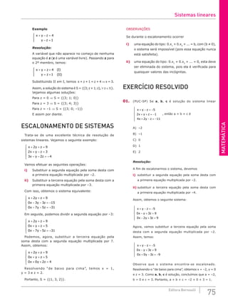 MATEMÁTICA
75
Editora Bernoulli
Exemplo
x y z
y z
+ − =
− =





4
1
Resolução:
A variável que não aparece no começo de nenhuma
equação é z (z é uma variável livre). Passando z para
o 2º membro, temos:
( )
( )
x y z
y z
I
II
+ = +
= +





4
1
Substituindo II em I, temos x + z + 1 = z + 4 ⇒ x = 3.
Assim, a solução do sistema é S = {(3;z+1;z), ∀ z∈ }.
Vejamos algumas soluções:
Para z = 0 ⇒ S = {(3; 1; 0)}
Para z = 3 ⇒ S = {(3; 4; 3)}
Para z = –1 ⇒ S = {(3; 0; –1)}
E assim por diante.
ESCALONAMENTO DE SISTEMAS
Trata-se de uma excelente técnica de resolução de
sistemas lineares. Vejamos o seguinte exemplo:
x y z
x y z
x y z
+ + =
+ − =
− − = −





2 9
2 3
3 2 4
Vamos efetuar as seguintes operações:
i) Substituir a segunda equação pela soma desta com
a primeira equação multiplicada por –2.
ii) Substituir a terceira equação pela soma desta com a
primeira equação multiplicada por –3.
Com isso, obtemos o sistema equivalente:
x y z
x y z
x y z
+ + =
− − = −
− − = −





2 9
0 3 3 15
0 7 5 31
Em seguida, podemos dividir a segunda equação por –3:
x y z
x y z
x y z
+ + =
+ + =
− − = −





2 9
0 5
0 7 5 31
Podemos, agora, substituir a terceira equação pela
soma desta com a segunda equação multiplicada por 7.
Assim, obtemos:
x y z
x y z
x y z
+ + =
+ + =
+ + =





2 9
0 5
0 0 2 4
Resolvendo “de baixo para cima”, temos x = 1,
y = 3 e z = 2.
Portanto, S = {(1, 3, 2)}.
OBSERVAÇÕES
Se durante o escalonamento ocorrer
i) uma equação do tipo: 0.x1
+ 0.x2
+ ... = b, com (b ≠ 0),
o sistema será impossível (pois essa equação nunca
está satisfeita).
ii) uma equação do tipo: 0.x1
+ 0.x2
+ ... = 0, esta deve
ser eliminada do sistema, pois ela é verificada para
quaisquer valores das incógnitas.
EXERCÍCIO RESOLVIDO
01. (PUC-SP) Se a, b, c é solução do sistema linear
x y z
x y z
x y z
+ − = −
+ + = −
+ − = −







5
2 1
4 2 11
, então a + b + c é
A) –2		
B) –1		
C) 0		
D) 1		
E) 2
Resolução:
A fim de escalonarmos o sistema, devemos
i) substituir a segunda equação pela soma desta com
a primeira equação multiplicada por –2.
ii) substituir a terceira equação pela soma desta com
a primeira equação multiplicada por –4.
Assim, obtemos o seguinte sistema:
x y z
x y z
x y z
+ − = −
− + =
− + =







5
0 3 9
0 2 3 9
Agora, vamos substituir a terceira equação pela soma
desta com a segunda equação multiplicada por –2.
Assim, temos:
x y z
x y z
x y z
+ − = −
− + =
+ − = −







5
0 3 9
0 0 3 9
Observe que o sistema encontra-se escalonado.
Resolvendo-o “de baixo para cima”, obtemos x = –2, y = 0
e z = 3. Como a, b, c é solução, concluímos que a = –2,
b = 0 e c = 3. Portanto, a + b + c = –2 + 0 + 3 = 1.
Sistemas lineares
 