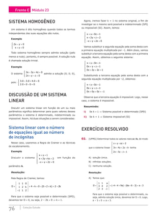76 Coleção Estudo
SISTEMA HOMOGÊNEO
Um sistema é dito homogêneo quando todos os termos
independentes das suas equações são nulos.
Exemplo
2 0
0
x y
x y
− =
+ =





Todo sistema homogêneo sempre admite solução (pelo
menos a nula); portanto, é sempre possível. A solução nula
é chamada solução trivial.
Exemplo
O sistema
3 3 4 0
2 0
x y z
x y z
− + =
+ − =





admite a solução (0; 0; 0),
pois:
. . .
.
3 0 3 0 4 0 0
2 0 0 0 0
− + =
+ − =





DISCUSSÃO DE UM SISTEMA
LINEAR
Discutir um sistema linear em função de um ou mais
parâmetros significa determinar para quais valores desses
parâmetros o sistema é determinado, indeterminado ou
impossível. Assim, há duas situações a serem consideradas:
Sistema linear com o número
de equações igual ao número
de incógnitas
Nesse caso, usaremos a Regra de Cramer e as técnicas
de escalonamento.
Exemplo
Discutir o sistema
x y
x y kz
x y z
+ =
+ + =
− + + =







1
2 2
2 0
em função do
parâmetro k.
Resolução:
Pela Regra de Cramer, temos:
D k k k k
=
−
= − + − + + = −
( )
1 1 0
1 2
1 1 2
4 0 0 2 2 2
Para que o sistema seja possível e determinado (SPD),
devemos ter D ≠ 0, ou seja, 2 – 2k ≠ 0 ⇒ k ≠ 1.
Agora, iremos fazer k = 1 no sistema original, a fim de
investigar se o mesmo será possível e indeterminado (SPI)
ou impossível (SI). Assim, temos:
x y z
x y z
x y z
+ + =
+ + =
− + + =







0 1
2 2
2 0
Vamos substituir a segunda equação pela soma desta com
a primeira equação multiplicada por –1. Além disso, vamos
substituir a terceira equação pela soma desta com a primeira
equação. Assim, obtemos o seguinte sistema:
x y z
x y z
x y z
+ + =
+ + =
+ + =







0 1
0 1
0 2 2 1
Substituindo a terceira equação pela soma desta com a
segunda equação multiplicada por –2, obtemos:
x y z
x y z
x y z
+ + =
+ + =
+ + = −







0 1
0 1
0 0 0 1
Observe que a terceira equação é impossível. Logo, nesse
caso, o sistema é impossível.
Resumindo:
i) Se k ≠ 1 ⇒ Sistema possível e determinado (SPD)
ii) Se k = 1 ⇒ Sistema impossível (SI)
EXERCÍCIO RESOLVIDO
02. (UFMG) Determinar todos os valores reais a e b, de modo
que o sistema linear
x y az
x y z b
x y z
+ + =
+ + =
+ − =







2
3 4 2
2 3 1
tenha
A) solução única.
B) infinitas soluções.
C) nenhuma solução.
Resolução:
A) Temos que:
D
a
a a a
=
−
= − + + − + − = −
1 1
3 4 2
2 3 1
4 4 9 8 6 3 3
( ) ( )
Para que o sistema seja possível e determinado, ou
seja, admita solução única, devemos ter D ≠ 0. Logo,
a – 3 ≠ 0 ⇒ a ≠ 3.
Frente E Módulo 23
 