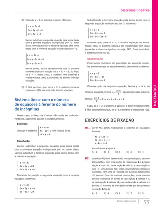 MATEMÁTICA
77
Editora Bernoulli
B) Fazendo a = 3 no sistema original, obtemos:
x y z
x y z b
x y z
+ + =
+ + =
+ − =







3 2
3 4 2
2 3 1
Vamos substituir a segunda equação pela soma desta
com a primeira equação multiplicada por –3. Além
disso, vamos substituir a terceira equação pela soma
desta com a primeira equação multiplicada por –2.
x y z
x y z b
x y z
+ + =
+ − = −
+ − = −







3 2
0 7 6
0 7 3
Nesse ponto, basta observarmos que o sistema
somente possuirá solução se b – 6 = –3, ou seja,
se b = 3. Nesse caso, o sistema será possível e
indeterminado (SPI) e, portanto, irá admitir infinitas
soluções.
C) É fácil perceber que, se b ≠ 3, o sistema torna-se
impossível (SI), ou seja, não admite soluções.
Sistema linear com o número
de equações diferente do número
de incógnitas
Nesse caso, a Regra de Cramer não pode ser aplicada.
Portanto, usaremos apenas o escalonamento.
Exemplo
Discutir o sistema
x y
x y
x y a
+ =
− =
− + =







6
4 2 0 em função de a.
Resolução:
Vamos substituir a segunda equação pela soma desta
com a primeira equação multiplicada por –4. Além disso,
vamos substituir a terceira equação pela soma desta com
a primeira equação.
x y
x y
x y a
+ =
− = −
+ = +







6
0 6 24
0 2 6
Trocando de posição a segunda equação com a terceira
equação, obtemos:
x y
x y a
x y
+ =
+ = +
− = −







6
0 2 6
0 6 24
Substituindo a terceira equação pela soma desta com a
segunda equação multiplicada por 3, obtemos:
x y
x y a
x y a
+ =
+ = +
+ = −







6
0 2 6
0 0 3 6
Observe que, para a = 2, a terceira equação se anula.
Nesse caso, o sistema passa a ser escalonado com duas
equações e duas incógnitas, ou seja, SPD. Caso contrário,
o sistema torna-se SI.
OBSERVAÇÃO
Poderíamos também ter procedido do seguinte modo:
Na primeira etapa do escalonamento, obtivemos o sistema:
x y
x y
x y a
+ =
− = −
+ = +







6
0 6 24
0 2 6
Observe que, na segunda equação, temos y = 4 e, na
terceira equação, temos y
a
=
+ 6
2
. Igualando esses valores,
temos: a
a a
+
= ⇒ + = ⇒ =
6
2
4 6 8 2
Logo, se a = 2, o sistema é possível e determinado (SPD).
É fácil percebermos que, se a ≠ 2, o sistema é impossível (SI).
EXERCÍCIOS DE FIXAÇÃO
01. (UFJF-MG–2007) Resolvendo o sistema de equações
lineares
3 2 7
2 3 1
2 2
x y z
x y z
x y z
− + =
− + = −
+ − =







encontramos y igual a
A) 1		 B) 3		 C) 5		 D) 2		 E) 4
02. (UNIRIO-RJ) Num determinado teste psicológico, existem
20 questões, com três opções de resposta a, b e c. Cada
opção a vale +1, cada opção b vale 0, e cada opção c
vale –1. Uma pessoa faz o teste, respondendo a todas as
questões, com uma só resposta por questão, totalizando
–5 pontos. Com as mesmas marcações, essa mesma
pessoa totalizaria 54 pontos se cada opção a valesse +1,
se cada opção b valesse +2, e se cada opção c valesse +4
pontos. O número de marcações feitas por essa pessoa
na opção b foi de
A) 2		 B) 4		 C) 6		 D) 7		 E) 9
Sistemas lineares
 
