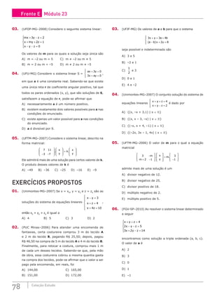78 Coleção Estudo
03. (UFOP-MG–2008) Considere o seguinte sistema linear:
mx y z
x my z
x y z
+ − =
+ + =
− − =





3 2
2 1
0
Os valores de m para os quais a solução seja única são
A) m = –2 ou m = 5		 C) m ≠ –2 ou m ≠ 5
B) m = 2 ou m = –5		 D) m ≠ 2 ou m ≠ –5
04. (UFU-MG) Considere o sistema linear S =
ax y
x ay
+ =
+ =





3 0
3 0
,
em que a é uma constante real. Sabendo-se que existe
uma única reta r de coeficiente angular positivo, tal que
todos os pares ordenados (x, y), que são soluções de S,
satisfazem a equação de r, pode-se afirmar que
A) necessariamente a é um número positivo.
B) existem exatamente dois valores possíveis para a nas
condições do enunciado.
C) existe apenas um valor possível para a nas condições
do enunciado.
D) a é divisível por 9.
05. (UFTM-MG–2007) Considere o sistema linear, descrito na
forma matricial:
7 11
3 7
− −
















=








. .
x
y
k
x
y
Ele admitirá mais de uma solução para certos valores de k.
O produto desses valores de k é
A) –49 B) –36 C) –25 D) –16 E) –9
EXERCÍCIOS PROPOSTOS
01. (Unimontes-MG–2007) Se x = x0
, y = y0
e z = z0
são as
soluções do sistema de equações lineares
x y
x z
x z
− =
+ =
+ =







3
4
4 10
,
então x0
+ y0
+ z0
é igual a
A) 4			B) 5			C) 3			D) 2
02. (PUC Minas–2006) Para atender uma encomenda de
fantasias, certa costureira comprou 3 m do tecido A
e 2 m do tecido B, pagando R$ 25,50; depois, pagou
R$ 46,50 na compra de 5 m do tecido A e 4 m do tecido B.
Finalmente, para retocar a costura, comprou mais 1 m
de cada um desses tecidos. Sabendo-se que, pela mão
de obra, essa costureira cobrou a mesma quantia gasta
na compra dos tecidos, pode-se afirmar que o valor a ser
pago pela encomenda, em reais, foi
A) 144,00						C) 165,00
B) 151,00						D) 172,00
03. (UFJF-MG) Os valores de a e b para que o sistema
3 3 4
2 8
x y a b
a b x y
+ = +
− + =




 ( )
seja possível e indeterminado são
A) 3 e 5			
B) –2 e 1			
C)
1
2
e 3				
D) 0 e 1
E) 4 e –2
04. (Unimontes-MG–2007) O conjunto solução do sistema de
equações lineares
x y z
x y z
+ + =
+ − =





4
2
é dado por
A) {(x, –x + 3,1) | x ∈ }
B) {(x, x – 3, –x) | x ∈ }
C) {(–x, x + 4, –1) | x ∈ }
D) {(–2x, 3x – 1, 4x) | x ∈ }
05. (UFTM-MG–2006) O valor de m para o qual a equação
matricial
3
2 1
3
1
−
+ −
















=
−








m
m
x
y
m
. .
admite mais de uma solução é um
A) divisor negativo de 12.
B) divisor negativo de 25.
C) divisor positivo de 18.
D) múltiplo negativo de 2.
E) múltiplo positivo de 5.
06. (FGV-SP–2010) Ao resolver o sistema linear determinado
a seguir
x y z
x y z
x y z
+ + =
− − =
+ − =





4
2 5
3 2 14
encontramos como solução a tripla ordenada (a, b, c).
O valor de a é
A) 2
B) 3
C) 0
D) 1
E) –1
Frente E Módulo 23
 