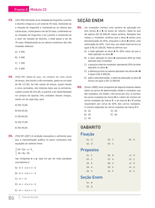 80 Coleção Estudo
13. (UFU-MG) Somando-se as mesadas de Huguinho, Luizinho
e Zezinho chega-se a um total de 45 reais. Dobrando-se
a mesada de Huguinho e mantendo-se os valores das
outras duas, o total passa a ser de 55 reais; e dobrando-se
as mesadas de Huguinho e de Luizinho e mantendo-se
o valor da mesada de Zezinho, o total passa a ser de
70 reais. Multiplicando-se os valores numéricos das três
mesadas obtemos
A) 4 500
B) 2 000
C) 1 500
D) 3 000
14. (PUC-SP) Sabe-se que, na compra de uma caixa
de lenços, dois bonés e três camisetas, gasta-se um total
de R$ 127,00. Se três caixas de lenços, quatro bonés
e cinco camisetas, dos mesmos tipos que os primeiros,
custam juntos R$ 241,00, a quantia a ser desembolsada
na compra de apenas três unidades desses artigos,
sendo um de cada tipo, será
A) R$ 72,00.				
B) R$ 65,00.
C) R$ 60,00.
D) R$ 57,00.
E) R$ 49,00.
15. (FGV-SP–2007) A condição necessária e suficiente para
que a representação gráfica no plano cartesiano das
equações do sistema linear
( )
m x y
x y n
+ − =
+ =





1 2
3 3 2
,
nas incógnitas x e y, seja um par de retas paralelas
coincidentes é
A) m ≠ –2 e n ≠ –3
B) m ≠ –2 e n = –3
C) m = –2
D) m = –2 e n ≠ –3
E) m = –2 e n = –3
SEÇÃO ENEM
01. Um investidor montou uma carteira de aplicação em
dois ativos A e B na bolsa de valores. Sabe-se que
ele aplicou R$ 30 000,00 nessa carteira. Passados seis
meses, o investidor verificou que o ativo A sofreu uma
desvalorização de 40%, enquanto o ativo B sofreu uma
valorização de 20%. Com isso, seu saldo total tornou-se
igual a R$ 25 200,00. Pode se afirmar que
A) o total aplicado no ativo A foi 30% maior do que o
total aplicado no ativo B.
B) o valor aplicado no ativo B representa 40% do total
aplicado pelo investidor.
C) o prejuízo total do investidor representa 20% do total
aplicado no ativo A.
D) a diferença entre os valores aplicados nos ativos A e B
é igual a R$ 4 000,00.
E) após a desvalorização, o saldo da aplicação no ativo A
tornou-se igual a R$ 12 000,00.
02. (Enem–2000) Uma companhia de seguros levantou dados
sobre os carros de determinada cidade e constatou que
são roubados, em média, 150 carros por ano. O número
de carros roubados da marca X é o dobro do número de
carros roubados da marca Y, e as marcas X e Y juntas
respondem por cerca de 60% dos carros roubados.
O número esperado de carros roubados da marca Y é
A) 20						D) 50
B) 30						E) 60
C) 40
GABARITO
Fixação
01. D			 03. C			 05. D
02. D			 04. C
Propostos
01. C			 06. B			 11. D
02. C			 07. A			 12. C
03. E			 08. C			 13. D
04. A			 09. E			 14. D
05. A			 10. E			 15. E
Seção Enem
01. B
02. B
Frente E Módulo 23
 