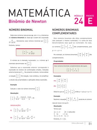 FRENTE
81
Editora Bernoulli
MÓDULO
MATEMÁTICA
NÚMERO BINOMIAL
Dado dois números naturais n e p, com n ≥ p, chamamos
de número binomial de classe p e ordem n à expressão
n
n p p
!
( )!. !
−
. Denotamos esse número binomial por
n
p







 .
Portanto, temos:
n
p







 =
n
n p p
!
( )!. !
−
O número n é chamado numerador, e o número p é
chamado denominador de
n
p







 .
Sabemos que a expressão anterior corresponde à
expressão do número de combinações simples, indicadas
anteriormente por Cn, p
. No presente contexto, iremos adotar
a notação
n
p







 . Tal notação, mais sintética, irá simplificar
o estudo das propriedades e aplicações dessa expressão.
Exemplo
Calcular o valor do número binomial
7
3







 .
Resolução:
7
3
7
4 3
7 6 5 4
4 3
7 6 5
6
35







 = = = =
!
!. !
. . . !
!. !
. .
OBSERVAÇÕES
i)
n n
n
n
n
0 0 0
1







 =
−
= =
!
( )!. !
!
!
ii)
n
n
n
n n n
n
n
n
n







 =
−
= = =
!
( )!. !
!
!. !
!
!
0
1
NÚMEROS BINOMIAIS
COMPLEMENTARES
Dois números binomiais são ditos complementares
caso possuam o mesmo numerador, e a soma de seus
denominadores seja igual ao numerador. Ou seja,
os números
n
p







 e
n
n p
−







 são complementares, pois
p + n – p = n.
Por exemplo, os números binomiais
10
6







 e
10
4







 são
complementares.
Propriedade:
Dois números binomiais complementares são iguais.
n
p








=
n
n p
−








Exemplos
1o
)
10
6
10
4







 =








2o
)
6
6
6
0







 =








Observe que se
n
p







 =
n
q







 , então p = q ou p + q = n.
Exemplo
Resolver a equação
8 8
2
x x







 =
+







 , sendo x um número
natural menor do que 8.
Resolução:
Temos que:
x x
ou
x x
absurdo
ou
x
= +
+ + =





⇒
=
=




2
2 8
0 2
3
( )


Portanto, S = {3}.
Binômio de Newton 24 E
 