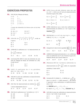 MATEMÁTICA
85
Editora Bernoulli
EXERCÍCIOS PROPOSTOS
01. (PUC RS) No Triângulo de Pascal,
n = 0 1
n = 1 1 1
n = 2 1 2 1
n = 3 1 3 3 1
n = 4 1 4 6 4 1
...
a soma dos elementos da linha n com os da linha
n + 1 é
A) n(n + 1)				D) 2.2n + 1
B) 2n
.2n + 1
					E) 3n
.2n + 1
C) 3.2n
02. (FGV-SP) Se
n n n n
−







 + −







 =
−
1
5
1
6 2
2
, então n
é igual a
A) 4						D) 5
B) 6						E) 8
C) 9				
03. (UFSM-RS) O coeficiente de x5
no desenvolvimento de
x
x
+






1
2
8
é dado por
A) 0		 B) 1		 C) 8		 D) 28 E) 56
04. (Unimontes-MG–2007) A soma dos elementos de uma
linha do Triângulo de Pascal, de numerador n, é 256.
O valor de n é
A) 8						C) 7
B) 9						D) 6
05. ( U F C ) O c o e f i c i e n t e d e x 3
n o p o l i n ô m i o
p(x) = (x – 1)(x + 3)5
é
A) 30		 B) 50		 C) 100 D) 120 E) 180
06. (FGV-SP) A soma dos coeficientes do desenvolvimento
de (2x + y)5
é igual a
A) 81		B) 128 C) 243 D) 512 E) 729
07. (PUC Rio) No desenvolvimento do binômio x
x
+








4
3
8
,
o termo independente de x é o
A) 1º		 B) 3º		 C) 2º		 D) 5º		 E) 4º
08. (PUC Rio) O coeficiente de a13
no binômio (a + 2)15
é
A) 105					D) 420
B) 210					E) 480
C) 360		
09. (UFPI) Se a e b são números reais tais que
(a + b)10
= 1 024 e se o 6º termo do desenvolvimento
binomial é igual a 252, então
A) a =
1
2
e b =
3
2
		 D) a =
1
3
e b =
5
3
B) a = 3 e b = –1			 E) a = 1 e b = 1
C) a =
2
3
e b =
4
3
10. (UFBA) Sabendo-se que a soma dos coeficientes no
desenvolvimento do binômio (a + b)m
é igual a 256,
CALCULE
m
2





 !.
11. (PUC Rio) Se (1 + x + x2
)n
= A0
+ A1
x + A2
x2
+ ... + A2n
x2n
,
então A0
+ A1
+ A2
+ ... + A2n
vale
A) 2n – 1			 C) 3 1
2
n + 		E) 3 1
2
n −
B) 3n
				D)
3
2
n
		
12. (Cesgranrio) O valor de n na igualdade
n
p
p
n 







=
=
−
∑
1
1
254 é
A) 6		 B) 7		 C) 8		 D) 9		 E) 10
13. (UNIRIO-RJ) No desenvolvimento de (x + y)n
, a diferença
entre os coeficientes do 3º e do 2º termos é igual a 54.
Podemos afirmar que o termo médio é o
A) 3°		 B) 4°		 C) 5°		 D) 6°		 E) 7°
14. (Mackenzie-SP) Os 3 primeiros coeficientes no
desenvolvimento de x
x
n
2 1
2
+





 estão em progressão
aritmética. O valor de n é
A) 4						D) 10
B) 6						E) 12
C) 8		 		
15. (Unicamp-SP) O símbolo Cn, p
é definido por
n
p n p
!
!.( )!
−
para n ≥ p com 0! = 1. Estes números Cn, p
são inteiros
e aparecem como coeficientes no desenvolvimento
de (a + b)n
.
A) MOSTRE que Cn, p – 1
+ Cn, p
= Cn + 1, p
.
B) Seja S = Cn, 0
+ Cn, 1
+ ... + Cn, n
. CALCULE log2
S.
16. (UFV-MG) A soma dos coeficientes do desenvolvimento
de (2x + 3y)m
é 625. O valor de m é
A) 5				C) 10				E) 4
B) 6				D) 3		
Binômio de Newton
 