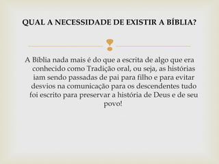 
A Bíblia nada mais é do que a escrita de algo que era
conhecido como Tradição oral, ou seja, as histórias
iam sendo passadas de pai para filho e para evitar
desvios na comunicação para os descendentes tudo
foi escrito para preservar a história de Deus e de seu
povo!
QUAL A NECESSIDADE DE EXISTIR A BÍBLIA?
 