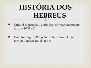 
 Samuel sagrou Saul como Rei, aproximadamente
no ano 1000 a.C
 Davi foi ungido Rei pelo profeta Samuel e se
tornou o maior Rei de todos
HISTÓRIA DOS
HEBREUS
 