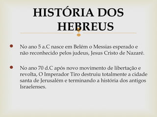 
 No ano 5 a.C nasce em Belém o Messias esperado e
não reconhecido pelos judeus, Jesus Cristo de Nazaré.
 No ano 70 d.C após novo movimento de libertação e
revolta, O Imperador Tiro destruiu totalmente a cidade
santa de Jerusalém e terminando a história dos antigos
Israelenses.
HISTÓRIA DOS
HEBREUS
 