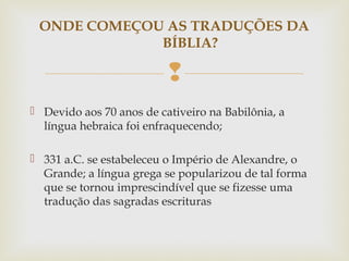 
 Devido aos 70 anos de cativeiro na Babilônia, a
língua hebraica foi enfraquecendo;
 331 a.C. se estabeleceu o Império de Alexandre, o
Grande; a língua grega se popularizou de tal forma
que se tornou imprescindível que se fizesse uma
tradução das sagradas escrituras
ONDE COMEÇOU AS TRADUÇÕES DA
BÍBLIA?
 