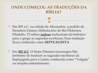 
 Em 285 a.C. na cidade de Alexandria a pedido de
Demétrio Falario, bibliotecário do Rei Ptolomeu
Filadelfo, 72 sábios judeus traduziram do hebráico
para o grego as sagradas escrituras; Essa tradução
ficou conhecida como SEPTUAGINTA
 Em 382 d.C. O bispo Dâmaso encarregou São
Jerônimo de traduzir as sagradas escrituras da
Septuaginta para o Latim, conhecida como “Vulgata”
ou simples entendimento.
ONDE COMEÇOU AS TRADUÇÕES DA
BÍBLIA?
 