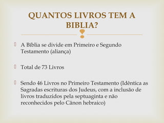 
 A Bíblia se divide em Primeiro e Segundo
Testamento (aliança)
 Total de 73 Livros
 Sendo 46 Livros no Primeiro Testamento (Idêntica as
Sagradas escrituras dos Judeus, com a inclusão de
livros traduzidos pela septuaginta e não
reconhecidos pelo Cânon hebraico)
QUANTOS LIVROS TEM A
BIBLIA?
 