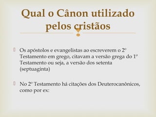 
 Os apóstolos e evangelistas ao escreverem o 2º
Testamento em grego, citavam a versão grega do 1º
Testamento ou seja, a versão dos setenta
(septuaginta)
 No 2º Testamento há citações dos Deuterocanônicos,
como por ex:
Qual o Cânon utilizado
pelos cristãos
 