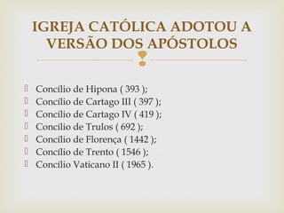 
 Concílio de Hipona ( 393 );
 Concílio de Cartago III ( 397 );
 Concílio de Cartago IV ( 419 );
 Concílio de Trulos ( 692 );
 Concílio de Florença ( 1442 );
 Concílio de Trento ( 1546 );
 Concílio Vaticano II ( 1965 ).
IGREJA CATÓLICA ADOTOU A
VERSÃO DOS APÓSTOLOS
 