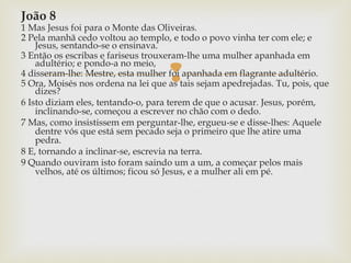 
João 8
1 Mas Jesus foi para o Monte das Oliveiras.
2 Pela manhã cedo voltou ao templo, e todo o povo vinha ter com ele; e
Jesus, sentando-se o ensinava.
3 Então os escribas e fariseus trouxeram-lhe uma mulher apanhada em
adultério; e pondo-a no meio,
4 disseram-lhe: Mestre, esta mulher foi apanhada em flagrante adultério.
5 Ora, Moisés nos ordena na lei que as tais sejam apedrejadas. Tu, pois, que
dizes?
6 Isto diziam eles, tentando-o, para terem de que o acusar. Jesus, porém,
inclinando-se, começou a escrever no chão com o dedo.
7 Mas, como insistissem em perguntar-lhe, ergueu-se e disse-lhes: Aquele
dentre vós que está sem pecado seja o primeiro que lhe atire uma
pedra.
8 E, tornando a inclinar-se, escrevia na terra.
9 Quando ouviram isto foram saindo um a um, a começar pelos mais
velhos, até os últimos; ficou só Jesus, e a mulher ali em pé.
 
