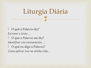 
 O quê a Palavra diz?
Escrever o texto…
 O quê a Palavra me diz?
Identificar um ensinamento….
 O quê eu digo a Palavra?
Como aplicar isso na minha vida…
Liturgia Diária
 