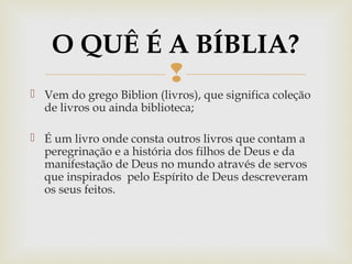 
 Vem do grego Biblion (livros), que significa coleção
de livros ou ainda biblioteca;
 É um livro onde consta outros livros que contam a
peregrinação e a história dos filhos de Deus e da
manifestação de Deus no mundo através de servos
que inspirados pelo Espírito de Deus descreveram
os seus feitos.
O QUÊ É A BÍBLIA?
 