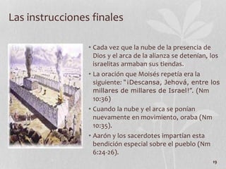 • Cada vez que la nube de la presencia de
Dios y el arca de la alianza se detenían, los
israelitas armaban sus tiendas.
• La oración que Moisés repetía era la
siguiente: “¡Descansa, Jehová, entre los
millares de millares de Israel!”. (Nm
10:36)
• Cuando la nube y el arca se ponían
nuevamente en movimiento, oraba (Nm
10:35).
• Aarón y los sacerdotes impartían esta
bendición especial sobre el pueblo (Nm
6:24-26).
19
Las instrucciones finales
 