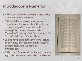 • El libro de Números contiene la lista de los
clanes del pueblo de Israel.
• El título del libro proviene del censo o
empadronamiento con el cual comienza y
termina, según la traducción de la
septuaginta, pero el título en hebreo
“Bamidbar”, que significa “en el desierto”,
dice más del contenido del libro.
• Lo que hoy puede parecernos una lectura
árida y dura, era fascinante para la gente
que leía acerca de sus propios
antepasados.
• El libro de Números, sin embargo, contiene
algo más que menciones relativos al censo.
3
Introducción a Números
 