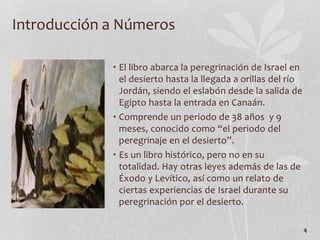 • El libro abarca la peregrinación de Israel en
el desierto hasta la llegada a orillas del río
Jordán, siendo el eslabón desde la salida de
Egipto hasta la entrada en Canaán.
• Comprende un periodo de 38 años y 9
meses, conocido como “el periodo del
peregrinaje en el desierto”.
• Es un libro histórico, pero no en su
totalidad. Hay otras leyes además de las de
Éxodo y Levítico, así como un relato de
ciertas experiencias de Israel durante su
peregrinación por el desierto.
4
Introducción a Números
 