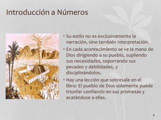 • Su estilo no es exclusivamente la
narración, sino también interpretación.
• En cada acontecimiento se ve la mano de
Dios dirigiendo a su pueblo, supliendo
sus necesidades, soportando sus
pecados y debilidades, y
disciplinándolos.
• Hay una lección que sobresale en el
libro: El pueblo de Dios solamente puede
triunfar confiando en sus promesas y
acatándose a ellas.
5
Introducción a Números
 