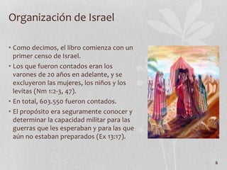 • Como decimos, el libro comienza con un
primer censo de Israel.
• Los que fueron contados eran los
varones de 20 años en adelante, y se
excluyeron las mujeres, los niños y los
levitas (Nm 1:2-3, 47).
• En total, 603.550 fueron contados.
• El propósito era seguramente conocer y
determinar la capacidad militar para las
guerras que les esperaban y para las que
aún no estaban preparados (Ex 13:17).
6
Organización de Israel
 
