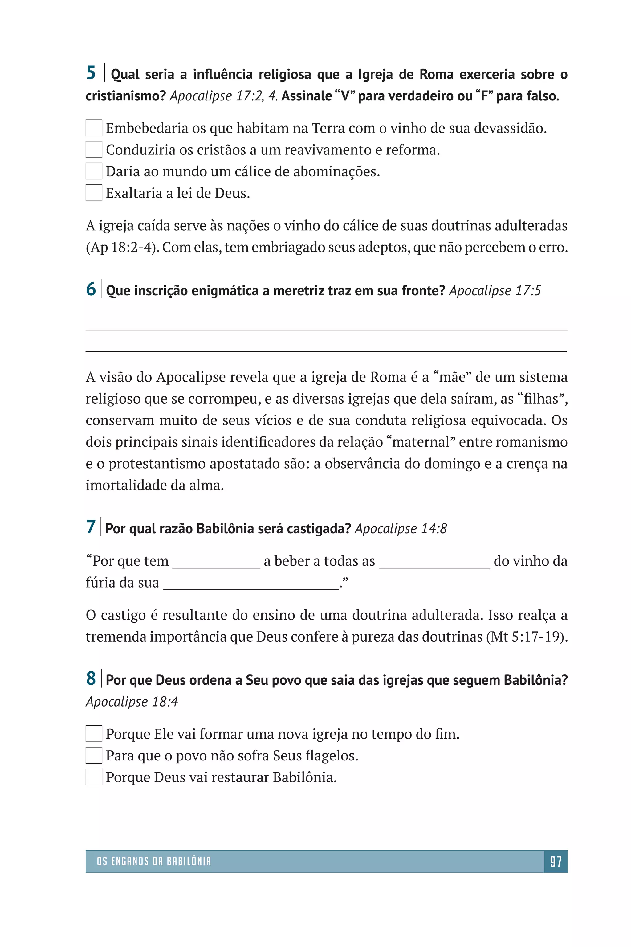 38366C_Apocalipse
Designer
EditorTexto
C.Qualidade
Depto.Arte
P1
Os enganos da Babilônia 97
e
”
s.
e
r
-
o
-
;
e
e
-
a
o
o,
5 | Qual seria a inﬂuência religiosa que a Igreja de Roma exerceria sobre o
cristianismo? Apocalipse 17:2, 4. Assinale “V” para verdadeiro ou “F” para falso.
Embebedaria os que habitam na Terra com o vinho de sua devassidão.
Conduziria os cristãos a um reavivamento e reforma.
Daria ao mundo um cálice de abominações.
Exaltaria a lei de Deus.
A igreja caída serve às nações o vinho do cálice de suas doutrinas adulteradas
(Ap 18:2-4).Com elas,tem embriagado seus adeptos,que não percebem o erro.
6 |Que inscrição enigmática a meretriz traz em sua fronte? Apocalipse 17:5
__________________________________________________________________________________
__________________________________________________________________________________
A visão do Apocalipse revela que a igreja de Roma é a “mãe” de um sistema
religioso que se corrompeu, e as diversas igrejas que dela saíram, as “ﬁlhas”,
conservam muito de seus vícios e de sua conduta religiosa equivocada. Os
dois principais sinais identiﬁcadores da relação “maternal” entre romanismo
e o protestantismo apostatado são: a observância do domingo e a crença na
imortalidade da alma.
7 | Por qual razão Babilônia será castigada? Apocalipse 14:8
“Por que tem _______________ a beber a todas as ___________________ do vinho da
fúria da sua ______________________________.”
O castigo é resultante do ensino de uma doutrina adulterada. Isso realça a
tremenda importância que Deus confere à pureza das doutrinas (Mt 5:17-19).
8 |Por que Deus ordena a Seu povo que saia das igrejas que seguem Babilônia?
Apocalipse 18:4
Porque Ele vai formar uma nova igreja no tempo do ﬁm.
Para que o povo não sofra Seus ﬂagelos.
Porque Deus vai restaurar Babilônia.
Ilustração:ThiagoLobo
 