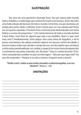 11
ILUSTRAÇÃO
	 Era uma vez uma garotinha chamada Susie. Seu pai viajava pelo mundo
todo a trabalho, e a todo lugar que visitava lhe trazia uma boneca. Assim ela tinha
uma linda coleção de bonecas de todo o mundo. Certa feita, seu pai convidara um
amigo para jantar. Após a refeição, Susie o levou para ver sua coleção que ficava
em um quarto separado. O homem ficou extremamente deslumbrado com tanta
beleza e curioso ele perguntou:“- Com tantas bonecas de todo o mundo, bonitas
e bem feitas, você deve ter alguma que seja a sua predileta. Qual é a que você
mais ama”? Imediatamente, Susie pegou uma caixa cheia de bagulhos, e de lá
puxou uma boneca. Na cabeça restavam apenas uns poucos cachos de cabelo; a
boneca estava muito suja, devido o tempo de uso; um dos botões que constituía
o olho estava pendurado por um cordão; a roupa já há muito havia desaparecido;
o enchimento saía pelos cotovelos, etc. Ela disse: “-Essa é a minha favorita”. O ho-
mem mal podendo acreditar no que via interrogou:“- Mas por que logo esta?”Ao
que ela respondeu:“-Porque se eu não a amasse, ninguém mais a amaria”.
“Vinde a mim , todos os que estais cansados e sobrecarregados, e eu vos
aliviarei”. Mateus 1:28
ANOTAÇÕES
___________________________________________________________________
___________________________________________________________________
___________________________________________________________________
___________________________________________________________________
___________________________________________________________________
___________________________________________________________________
___________________________________________________________________
___________________________________________________________________
___________________________________________________________________
___________________________________________________________________
 