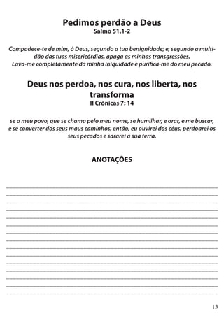 13
Pedimos perdão a Deus
Salmo 51.1-2
Compadece-te de mim, ó Deus, segundo a tua benignidade; e, segundo a multi-
dão das tuas misericórdias, apaga as minhas transgressões.
Lava-me completamente da minha iniquidade e purifica-me do meu pecado.
Deus nos perdoa, nos cura, nos liberta, nos
transforma
II Crônicas 7: 14
se o meu povo, que se chama pelo meu nome, se humilhar, e orar, e me buscar,
e se converter dos seus maus caminhos, então, eu ouvirei dos céus, perdoarei os
seus pecados e sararei a sua terra.
ANOTAÇÕES
________________________________________________________________
_______________________________________________________________
________________________________________________________________
________________________________________________________________
_______________________________________________________________
________________________________________________________________
________________________________________________________________
________________________________________________________________
_______________________________________________________________
_______________________________________________________________
_______________________________________________________________
_______________________________________________________________
_______________________________________________________________
_______________________________________________________________
_______________________________________________________________
 