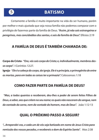 14
	 Certamente a família é muito importante na vida do ser humano, porém
por melhor e mais ajustada que seja nossa família não podemos comparar com o
privilégio de fazermos parte da família de Deus. “Assim, já não sois estrangeiros e
peregrinos, mas concidadãos dos santos, e sois da família de Deus”. Efésios 2:19
A FAMÍLIA DE DEUS É TAMBÉM CHAMADA DE:
Corpo de Cristo- “Ora, vós sois corpo de Cristo; e, individualmente, membros des-
se corpo”. I Coríntios 12:27.
Igreja -“Ele é a cabeça do corpo, da igreja. Ele é o princípio, o primogênito de entre
os mortos, para em todas as coisas ter a primazia”. Colossenses 1:18
COMO FAZER PARTE DA FAMÍLIA DE DEUS?
“Mas, a todos quantos o receberam, deu-lhes o poder de serem feitos Filhos de
Deus, a saber, aos que crêem no seu nome; os quais não nasceram do sangue, nem
da vontade da carne, nem da vontade do homem, mas de Deus”. João 1:12-13
QUAL O PRÓXIMO PASSO A SEGUIR?
“...Arrependei-vos, e cada um de vós seja batizado em nome de Jesus Cristo para
remissão dos vossos pecados, e recebereis o dom do Espírito Santo”. Atos 2:38
BATISMO5
 