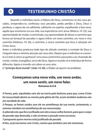 16
	 Quando o indivíduo ouviu a Palavra de Deus, convenceu-se dos seus pe-
cados, arrependeu-se, confessou seus pecados, pediu perdão a Deus, Deus o
perdoou, e agora ele sai saltitante, saltitante no espírito, espalhando a boa nova,
aquilo que aconteceu na sua vida, sua experiência com Jesus (Mateus 10: 32), sua
oportunidade de mudar a caminhada, sua oportunidade de deixar o caminho que
levava ao lamaçal de pecados e agora trilhar um novo caminho, um novo e vivo
caminho (Hebreus 10: 20), o caminho, o único caminho que leva à salvação em
Cristo Jesus.
Antes o indivíduo praticava todo tipo de atitude contrária à vontade de Deus e
ninguém dava a mínima atenção aos seus atos. Depois que o indivíduo se conver-
te a Cristo é como se ganhasse“uma nova carteirinha”, passando a ser chamado de
crente, cristão, evangélico, servo de Deus. Agora o mundo vê o indivíduo de forma
diferente. Agora o mundo vai cobrar os seus atos.
O “príncipe deste mundo” (João 14: 30), o Diabo vai querer escandalizar.
Começamos uma nova vida, um novo andar,
um novo sentir, um novo falar.
Romanos 6.4-8
4 Fomos, pois, sepultados com ele na morte pelo batismo; para que, como Cristo
foi ressuscitado dentre os mortos pela glória do Pai, assim também andemos nós
em novidade de vida.
5 Porque, se fomos unidos com ele na semelhança da sua morte, certamente, o
seremos também na semelhança da sua ressurreição,
6sabendoisto:quefoicrucificadocomeleonossovelhohomem,paraqueocorpo
do pecado seja destruído, e não sirvamos o pecado como escravos;
7 porquanto quem morreu está justificado do pecado.
8 Ora, se já morremos com Cristo, cremos que também com ele viveremos,
TESTEMUNHO CRISTÃO6
 
