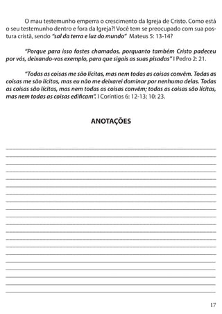 17
	 O mau testemunho emperra o crescimento da Igreja de Cristo. Como está
o seu testemunho dentro e fora da Igreja?! Você tem se preocupado com sua pos-
tura cristã, sendo “sal da terra e luz do mundo” Mateus 5: 13-14?
	 “Porque para isso fostes chamados, porquanto também Cristo padeceu
por vós, deixando-vos exemplo, para que sigais as suas pisadas” I Pedro 2: 21.
	 “Todas as coisas me são lícitas, mas nem todas as coisas convêm. Todas as
coisas me são lícitas, mas eu não me deixarei dominar por nenhuma delas. Todas
as coisas são lícitas, mas nem todas as coisas convêm; todas as coisas são lícitas,
mas nem todas as coisas edificam”. I Coríntios 6: 12-13; 10: 23.
ANOTAÇÕES
________________________________________________________________
_______________________________________________________________
________________________________________________________________
________________________________________________________________
_______________________________________________________________
________________________________________________________________
________________________________________________________________
________________________________________________________________
_______________________________________________________________
_______________________________________________________________
_______________________________________________________________
_______________________________________________________________
_______________________________________________________________
_______________________________________________________________
_______________________________________________________________
___________________________________________________________________
___________________________________________________________________
___________________________________________________________________
___________________________________________________________________
___________________________________________________________________
 