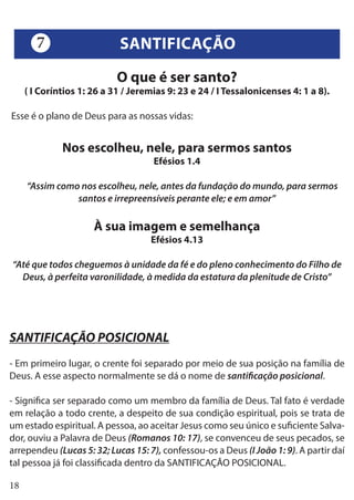18
O que é ser santo?
( I Coríntios 1: 26 a 31 / Jeremias 9: 23 e 24 / I Tessalonicenses 4: 1 a 8).
Esse é o plano de Deus para as nossas vidas:
Nos escolheu, nele, para sermos santos
Efésios 1.4
“Assim como nos escolheu, nele, antes da fundação do mundo, para sermos
santos e irrepreensíveis perante ele; e em amor”
À sua imagem e semelhança
Efésios 4.13
“Até que todos cheguemos à unidade da fé e do pleno conhecimento do Filho de
Deus, à perfeita varonilidade, à medida da estatura da plenitude de Cristo”
SANTIFICAÇÃO POSICIONAL
- Em primeiro lugar, o crente foi separado por meio de sua posição na família de
Deus. A esse aspecto normalmente se dá o nome de santificação posicional.
- Significa ser separado como um membro da família de Deus. Tal fato é verdade
em relação a todo crente, a despeito de sua condição espiritual, pois se trata de
um estado espiritual. A pessoa, ao aceitar Jesus como seu único e suficiente Salva-
dor, ouviu a Palavra de Deus (Romanos 10: 17), se convenceu de seus pecados, se
arrependeu (Lucas 5: 32; Lucas 15: 7), confessou-os a Deus (I João 1: 9). A partir daí
tal pessoa já foi classificada dentro da SANTIFICAÇÃO POSICIONAL.
SANTIFICAÇÃO7
 