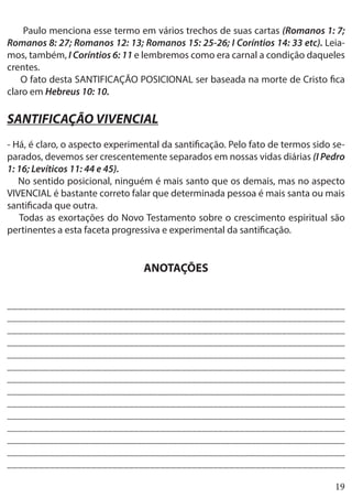 19
Paulo menciona esse termo em vários trechos de suas cartas (Romanos 1: 7;
Romanos 8: 27; Romanos 12: 13; Romanos 15: 25-26; I Coríntios 14: 33 etc). Leia-
mos, também, I Coríntios 6: 11 e lembremos como era carnal a condição daqueles
crentes.
O fato desta SANTIFICAÇÃO POSICIONAL ser baseada na morte de Cristo fica
claro em Hebreus 10: 10.
SANTIFICAÇÃO VIVENCIAL
- Há, é claro, o aspecto experimental da santificação. Pelo fato de termos sido se-
parados, devemos ser crescentemente separados em nossas vidas diárias (I Pedro
1: 16; Levíticos 11: 44 e 45).
No sentido posicional, ninguém é mais santo que os demais, mas no aspecto
VIVENCIAL é bastante correto falar que determinada pessoa é mais santa ou mais
santificada que outra.
Todas as exortações do Novo Testamento sobre o crescimento espiritual são
pertinentes a esta faceta progressiva e experimental da santificação.
ANOTAÇÕES
________________________________________________________________
________________________________________________________________
________________________________________________________________
________________________________________________________________
________________________________________________________________
________________________________________________________________
________________________________________________________________
_________________________________________________________________
________________________________________________________________
________________________________________________________________
________________________________________________________________
_________________________________________________________________
________________________________________________________________
________________________________________________________________
 