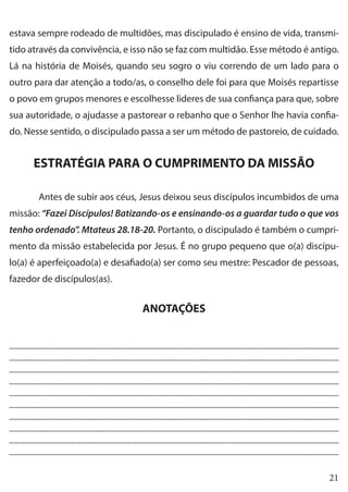21
estava sempre rodeado de multidões, mas discipulado é ensino de vida, transmi-
tido através da convivência, e isso não se faz com multidão. Esse método é antigo.
Lá na história de Moisés, quando seu sogro o viu correndo de um lado para o
outro para dar atenção a todo/as, o conselho dele foi para que Moisés repartisse
o povo em grupos menores e escolhesse lideres de sua confiança para que, sobre
sua autoridade, o ajudasse a pastorear o rebanho que o Senhor lhe havia confia-
do. Nesse sentido, o discipulado passa a ser um método de pastoreio, de cuidado.
ESTRATÉGIA PARA O CUMPRIMENTO DA MISSÃO
	 Antes de subir aos céus, Jesus deixou seus discípulos incumbidos de uma
missão: “Fazei Discípulos! Batizando-os e ensinando-os a guardar tudo o que vos
tenho ordenado”. Mtateus 28.18-20. Portanto, o discipulado é também o cumpri-
mento da missão estabelecida por Jesus. É no grupo pequeno que o(a) discípu-
lo(a) é aperfeiçoado(a) e desafiado(a) ser como seu mestre: Pescador de pessoas,
fazedor de discípulos(as).
ANOTAÇÕES
________________________________________________________________
________________________________________________________________
________________________________________________________________
________________________________________________________________
________________________________________________________________
________________________________________________________________
________________________________________________________________
_________________________________________________________________
________________________________________________________________
________________________________________________________________
 