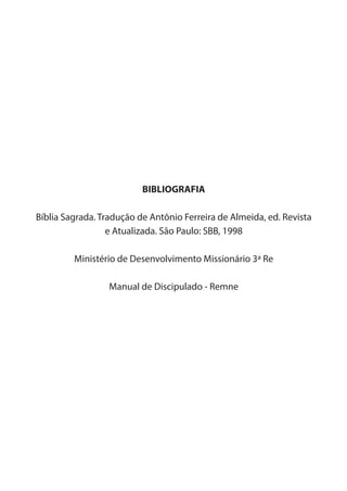 22
BIBLIOGRAFIA
Bíblia Sagrada. Tradução de Antônio Ferreira de Almeida, ed. Revista
e Atualizada. São Paulo: SBB, 1998
Ministério de Desenvolvimento Missionário 3ª Re
Manual de Discipulado - Remne
 