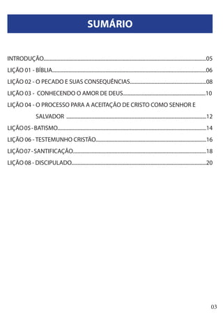 03
SUMÁRIO
INTRODUÇÃO................................................................................................................................05
LIÇÃO 01 - BÍBLIA.........................................................................................................................06
LIÇÃO 02 - O PECADO E SUAS CONSEQUÊNCIAS............................................................08
LIÇÃO 03 - CONHECENDO O AMOR DE DEUS.................................................................10
LIÇÃO 04 - O PROCESSO PARA A ACEITAÇÃO DE CRISTO COMO SENHOR E
	 SALVADOR ..............................................................................................................12
LIÇÃO05-BATISMO.....................................................................................................................14
LIÇÃO 06 - TESTEMUNHO CRISTÃO.......................................................................................16
LIÇÃO07-SANTIFICAÇÃO.........................................................................................................18
LIÇÃO 08 - DISCIPULADO..........................................................................................................20
 