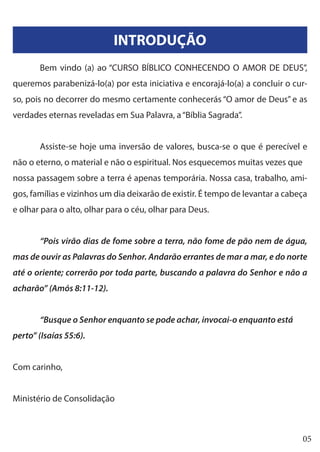 05
INTRODUÇÃO
	 Bem vindo (a) ao “CURSO BÍBLICO CONHECENDO O AMOR DE DEUS”,
queremos parabenizá-lo(a) por esta iniciativa e encorajá-lo(a) a concluir o cur-
so, pois no decorrer do mesmo certamente conhecerás “O amor de Deus” e as
verdades eternas reveladas em Sua Palavra, a“Bíblia Sagrada”.
	 Assiste-se hoje uma inversão de valores, busca-se o que é perecível e
não o eterno, o material e não o espiritual. Nos esquecemos muitas vezes que
nossa passagem sobre a terra é apenas temporária. Nossa casa, trabalho, ami-
gos, famílias e vizinhos um dia deixarão de existir. É tempo de levantar a cabeça
e olhar para o alto, olhar para o céu, olhar para Deus.
	 “Pois virão dias de fome sobre a terra, não fome de pão nem de água,
mas de ouvir as Palavras do Senhor. Andarão errantes de mar a mar, e do norte
até o oriente; correrão por toda parte, buscando a palavra do Senhor e não a
acharão” (Amós 8:11-12).
	 “Busque o Senhor enquanto se pode achar, invocai-o enquanto está
perto” (Isaías 55:6).
Com carinho,
Ministério de Consolidação
 