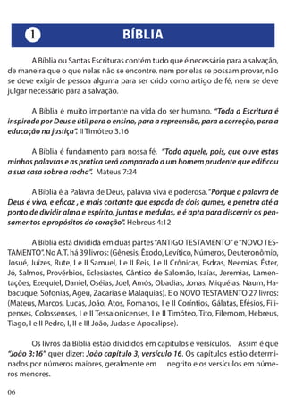 06
	 A Bíblia ou Santas Escrituras contém tudo que é necessário para a salvação,
de maneira que o que nelas não se encontre, nem por elas se possam provar, não
se deve exigir de pessoa alguma para ser crido como artigo de fé, nem se deve
julgar necessário para a salvação.
	 A Bíblia é muito importante na vida do ser humano. “Toda a Escritura é
inspirada por Deus e útil para o ensino, para a repreensão, para a correção, para a
educação na justiça”. II Timóteo 3.16
	 A Bíblia é fundamento para nossa fé. “Todo aquele, pois, que ouve estas
minhas palavras e as pratica será comparado a um homem prudente que edificou
a sua casa sobre a rocha”. Mateus 7:24
	 A Bíblia é a Palavra de Deus, palavra viva e poderosa.“Porque a palavra de
Deus é viva, e eficaz , e mais cortante que espada de dois gumes, e penetra até a
ponto de dividir alma e espírito, juntas e medulas, e é apta para discernir os pen-
samentos e propósitos do coração”. Hebreus 4:12
	 A Bíblia está dividida em duas partes“ANTIGOTESTAMENTO”e“NOVOTES-
TAMENTO”. No A.T. há 39 livros: (Gênesis, Êxodo, Levítico, Números, Deuteronômio,
Josué, Juízes, Rute, I e II Samuel, I e II Reis, I e II Crônicas, Esdras, Neemias, Éster,
Jó, Salmos, Provérbios, Eclesiastes, Cântico de Salomão, Isaías, Jeremias, Lamen-
tações, Ezequiel, Daniel, Oséias, Joel, Amós, Obadias, Jonas, Miquéias, Naum, Ha-
bacuque, Sofonias, Ageu, Zacarias e Malaquias). E o NOVO TESTAMENTO 27 livros:
(Mateus, Marcos, Lucas, João, Atos, Romanos, I e II Coríntios, Gálatas, Efésios, Fili-
penses, Colossenses, I e II Tessalonicenses, I e II Timóteo, Tito, Filemom, Hebreus,
Tiago, I e II Pedro, I, II e III João, Judas e Apocalipse).
	 Os livros da Bíblia estão divididos em capítulos e versículos. Assim é que
“João 3:16” quer dizer: João capítulo 3, versículo 16. Os capítulos estão determi-
nados por números maiores, geralmente em negrito e os versículos em núme-
ros menores.
BÍBLIA1
 
