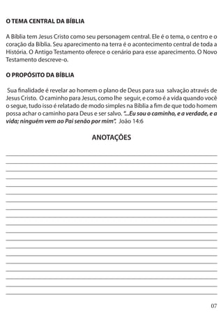 07
O TEMA CENTRAL DA BÍBLIA
A Bíblia tem Jesus Cristo como seu personagem central. Ele é o tema, o centro e o
coração da Bíblia. Seu aparecimento na terra é o acontecimento central de toda a
História. O Antigo Testamento oferece o cenário para esse aparecimento. O Novo
Testamento descreve-o.
O PROPÓSITO DA BÍBLIA
Sua finalidade é revelar ao homem o plano de Deus para sua salvação através de
Jesus Cristo. O caminho para Jesus, como lhe seguir, e como é a vida quando você
o segue, tudo isso é relatado de modo simples na Bíblia a fim de que todo homem
possa achar o caminho para Deus e ser salvo. “...Eu sou o caminho, e a verdade, e a
vida; ninguém vem ao Pai senão por mim”. João 14:6
ANOTAÇÕES
___________________________________________________________________
___________________________________________________________________
___________________________________________________________________
___________________________________________________________________
___________________________________________________________________
___________________________________________________________________
___________________________________________________________________
___________________________________________________________________
___________________________________________________________________
___________________________________________________________________
___________________________________________________________________
___________________________________________________________________
___________________________________________________________________
___________________________________________________________________
___________________________________________________________________
___________________________________________________________________
___________________________________________________________________
___________________________________________________________________
___________________________________________________________________
 