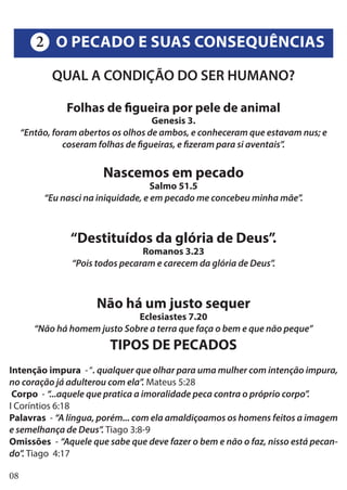 08
QUAL A CONDIÇÃO DO SER HUMANO?
Folhas de figueira por pele de animal
Genesis 3.
“Então, foram abertos os olhos de ambos, e conheceram que estavam nus; e
coseram folhas de figueiras, e fizeram para si aventais”.
Nascemos em pecado
Salmo 51.5
“Eu nasci na iniquidade, e em pecado me concebeu minha mãe”.
“Destituídos da glória de Deus”.
Romanos 3.23
“Pois todos pecaram e carecem da glória de Deus”.
Não há um justo sequer
Eclesiastes 7.20
“Não há homem justo Sobre a terra que faça o bem e que não peque”
TIPOS DE PECADOS
Intenção impura -“. qualquer que olhar para uma mulher com intenção impura,
no coração já adulterou com ela”. Mateus 5:28
Corpo - “...aquele que pratica a imoralidade peca contra o próprio corpo”.
I Coríntios 6:18
Palavras - “A língua, porém... com ela amaldiçoamos os homens feitos a imagem
e semelhança de Deus”. Tiago 3:8-9
Omissões - “Aquele que sabe que deve fazer o bem e não o faz, nisso está pecan-
do”. Tiago 4:17
O PECADO E SUAS CONSEQUÊNCIAS2
 