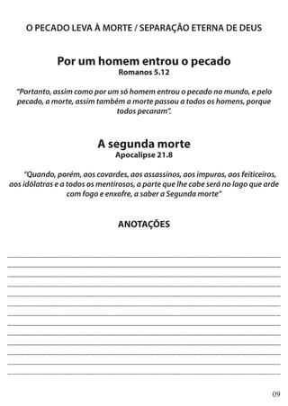 09
O PECADO LEVA À MORTE / SEPARAÇÃO ETERNA DE DEUS
Por um homem entrou o pecado
Romanos 5.12
“Portanto, assim como por um só homem entrou o pecado no mundo, e pelo
pecado, a morte, assim também a morte passou a todos os homens, porque
todos pecaram”.
A segunda morte
Apocalipse 21.8
“Quando, porém, aos covardes, aos assassinos, aos impuros, aos feiticeiros,
aos idólatras e a todos os mentirosos, a parte que lhe cabe será no lago que arde
com fogo e enxofre, a saber a Segunda morte”
ANOTAÇÕES
________________________________________________________________
_______________________________________________________________
________________________________________________________________
________________________________________________________________
_______________________________________________________________
________________________________________________________________
________________________________________________________________
_______________________________________________________________
_______________________________________________________________
_______________________________________________________________
_______________________________________________________________
_______________________________________________________________
_______________________________________________________________
 