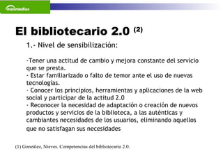El bibliotecario 2.0  (2) (1) González, Nieves. Competencias del bibliotecario 2.0.  1.- Nivel de sensibilización: Tener una actitud de cambio y mejora constante del servicio que se presta. Estar familiarizado o falto de temor ante el uso de nuevas tecnologías. Conocer los principios, herramientas y aplicaciones de la web social y participar de la actitud 2.0 Reconocer la necesidad de adaptación o creación de nuevos productos y servicios de la biblioteca, a las auténticas y cambiantes necesidades de los usuarios, eliminando aquellos que no satisfagan sus necesidades   