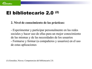 El bibliotecario 2.0  (2) (1) González, Nieves. Competencias del bibliotecario 2.0.  2. Nivel de conocimiento de las prácticas: - Experimentar y participar personalmente en las redes sociales y hacer uso de ellas para un mejor conocimiento de las mismas y de las necesidades de los usuarios  - Formarse y formar (a compañeros y usuarios) en el uso de estas aplicaciones 