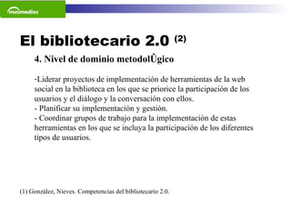 El bibliotecario 2.0  (2) (1) González, Nieves. Competencias del bibliotecario 2.0.  4. Nivel de dominio metodológico Liderar proyectos de implementación de herramientas de la web social en la biblioteca en los que se priorice la participación de los usuarios y el diálogo y la conversación con ellos.  - Planificar su implementación y gestión. - Coordinar grupos de trabajo para la implementación de estas herramientas en los que se incluya la participación de los diferentes tipos de usuarios. 