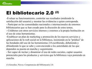 El bibliotecario 2.0  (2) (1) González, Nieves. Competencias del bibliotecario 2.0.  -Evaluar su funcionamiento, controlar sus resultados (midiendo la satisfacción del usuario) y mostrar las evidencias a quien corresponda. - Participar en las comunidades nacionales e internacionales de entornos bibliotecarios que se han creado para la discusión de estos temas. - Colaborar con otros servicios internos y externos a la propia Institución en el uso de estas herramientas. Establecer un plan de marketing y promoción de los nuevos servicios y aplicaciones de la web social en la biblioteca, insistiendo en la "prédica" de las bondades del uso de las herramientas 2.0 escribiendo, debatiendo y difundiendo lo que se sabe y convenciendo a los autoridades de las que dependen su puesta en marcha y seguimiento.  - Ser capaz de incitar y dinamizar el uso de redes sociales, captar usuarios potenciales para los productos y servicios que la biblioteca vaya poniendo en marcha.  