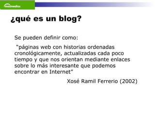 ¿qué es un blog? Se pueden definir como:  “ páginas web con historias ordenadas cronológicamente, actualizadas cada poco tiempo y que nos orientan mediante enlaces sobre lo más interesante que podemos encontrar en Internet”  Xosé Ramil Ferrerio (2002)  