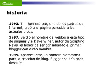 historia 1993.  Tim Berners Lee, uno de los padres de Internet, creó una página parecida a los actuales blogs. 1997.  Se dió el nombre de weblog a este tipo de páginas y a Dave Winer, autor de Scripting News, el honor de ser considerado el primer blogger con dicho nombre.  1999.  Aparece Pitas, la primera plataforma para la creación de blog. Blogger saldría poco después.  