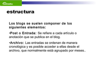 estructura Los blogs se suelen componer de los siguientes elementos: Post o Entrada:  Se refiere a cada artículo o anotación que se publica en el blog.  Archivo:  Las entradas se ordenan de manera cronológica y es posible acceder a ellas desde el archivo, que normalmente está agrupado por meses..  